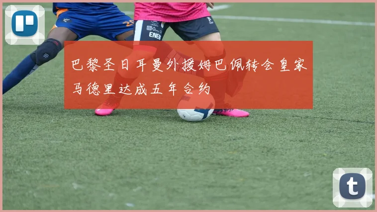 巴黎圣日耳曼外援姆巴佩转会皇家马德里达成五年合约