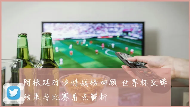 阿根廷对沙特战绩回顾 世界杯交锋结果与比赛看点解析