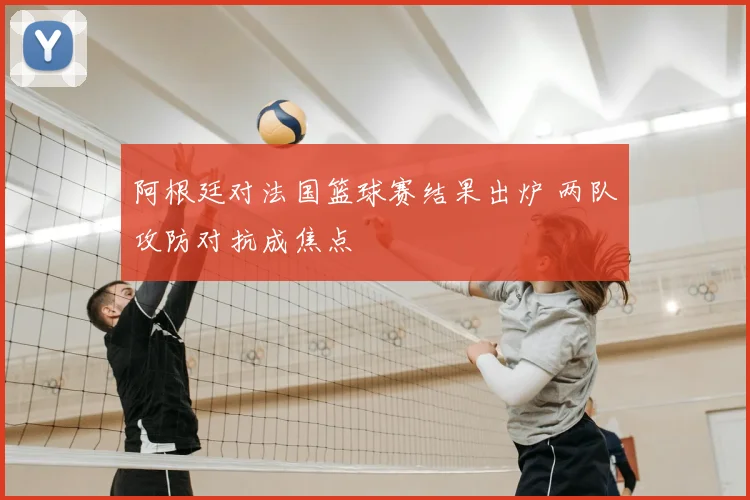 阿根廷对法国篮球赛结果出炉 两队攻防对抗成焦点