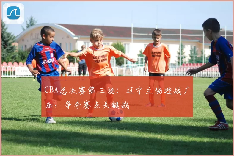 CBA总决赛第三场：辽宁主场迎战广东，争夺赛点关键战