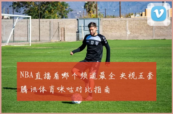NBA直播看哪个频道最全 央视五套腾讯体育咪咕对比指南