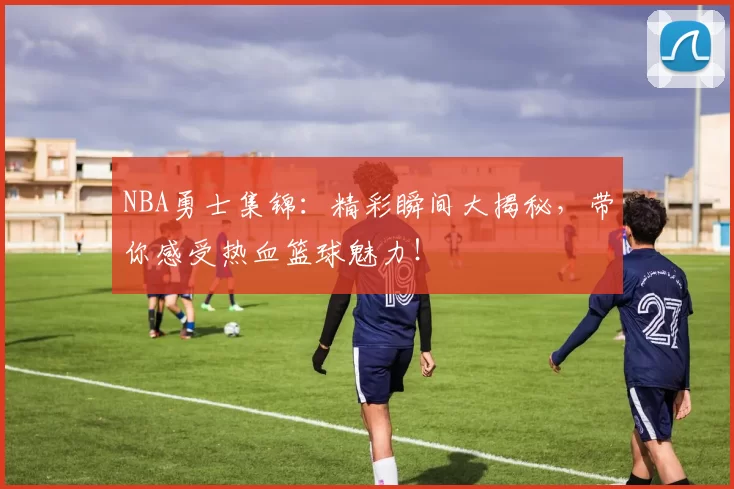 NBA勇士集锦：精彩瞬间大揭秘，带你感受热血篮球魅力！