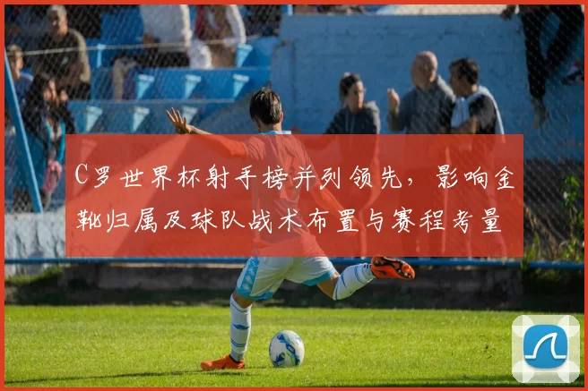 C罗世界杯射手榜并列领先，影响金靴归属及球队战术布置与赛程考量