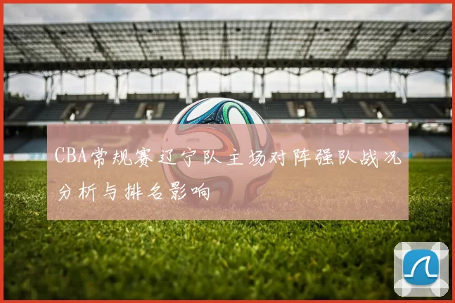 CBA常规赛辽宁队主场对阵强队战况分析与排名影响