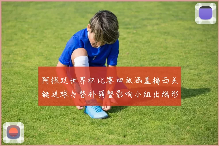 阿根廷世界杯比赛回放涵盖梅西关键进球与替补调整影响小组出线形势