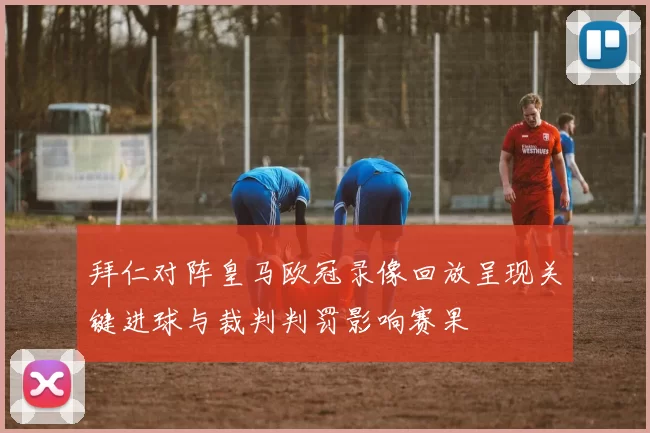 拜仁对阵皇马欧冠录像回放呈现关键进球与裁判判罚影响赛果