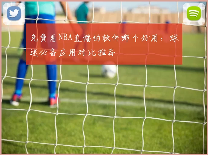 免费看NBA直播的软件哪个好用，球迷必备应用对比推荐