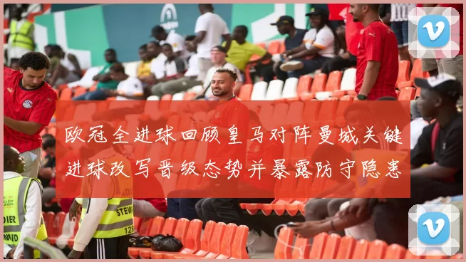 欧冠全进球回顾皇马对阵曼城关键进球改写晋级态势并暴露防守隐患