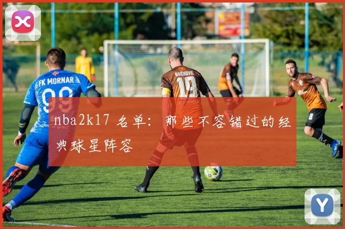 nba2k17 名单：那些不容错过的经典球星阵容