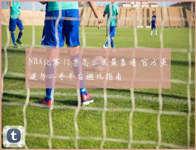 NBA比赛门票怎么买最靠谱 官方渠道与二手平台避坑指南