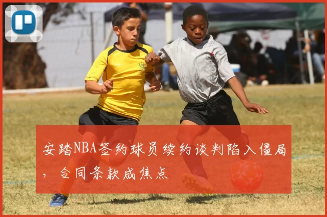 安踏NBA签约球员续约谈判陷入僵局，合同条款成焦点