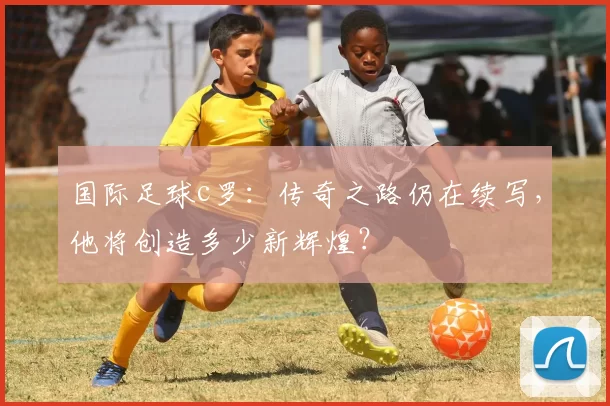 国际足球c罗：传奇之路仍在续写，他将创造多少新辉煌？