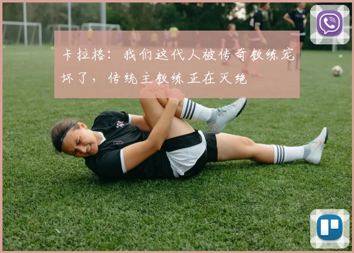 卡拉格：我们这代人被传奇教练宠坏了，传统主教练正在灭绝