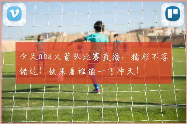 今天nba火箭队比赛直播，精彩不容错过！快来看谁能一飞冲天！
