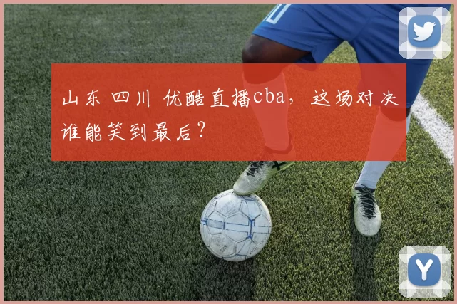 山东 四川 优酷直播cba，这场对决谁能笑到最后？