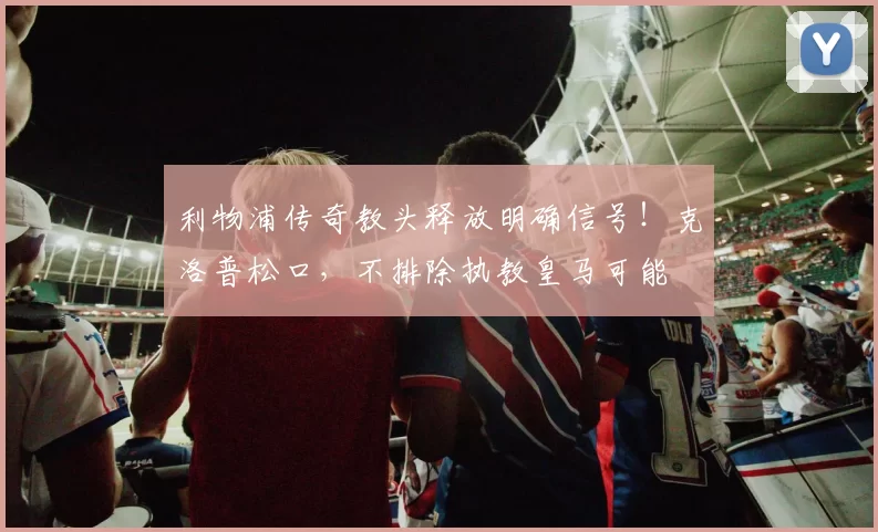 利物浦传奇教头释放明确信号！克洛普松口，不排除执教皇马可能