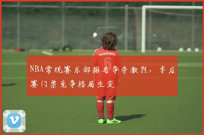 NBA常规赛东部排名争夺激烈，季后赛门票竞争格局生变