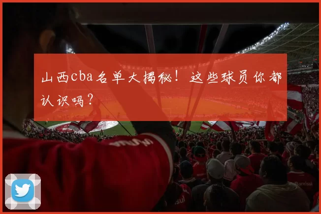 山西cba名单大揭秘！这些球员你都认识吗？