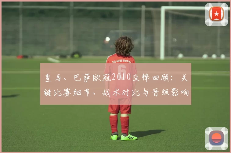 皇马、巴萨欧冠2010交锋回顾：关键比赛细节、战术对比与晋级影响解析