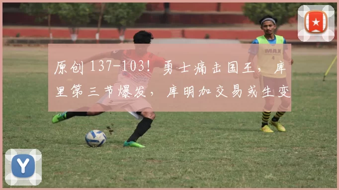 原创 137-103！勇士痛击国王，库里第三节爆发，库明加交易或生变