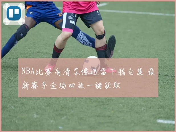 NBA比赛高清录像迅雷下载合集 最新赛季全场回放一键获取