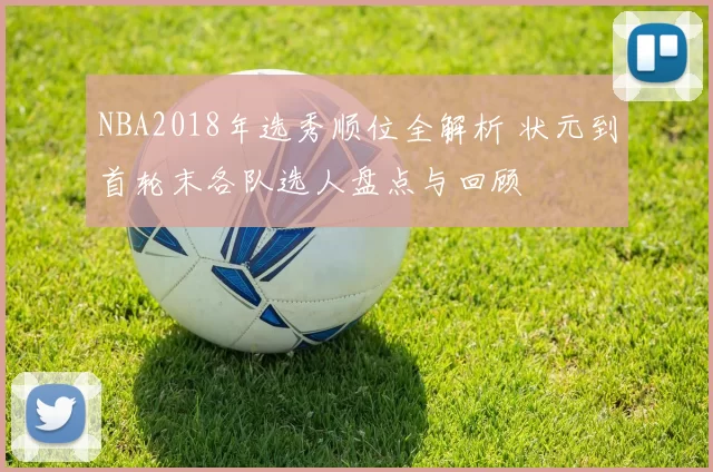 NBA2018年选秀顺位全解析 状元到首轮末各队选人盘点与回顾