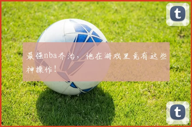 最强nba乔治，他在游戏里竟有这些神操作！