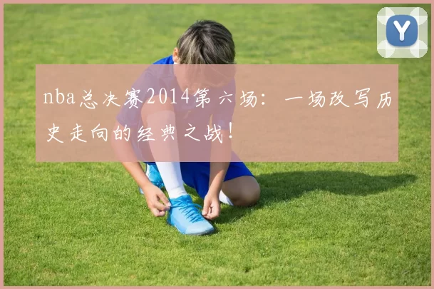 nba总决赛2014第六场：一场改写历史走向的经典之战！