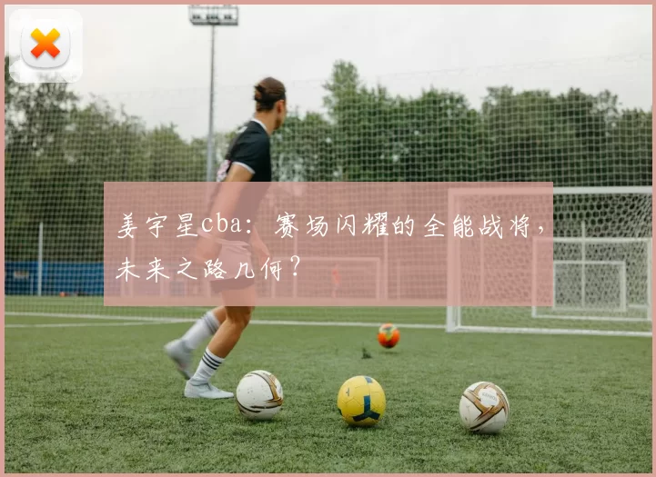 姜宇星cba：赛场闪耀的全能战将，未来之路几何？