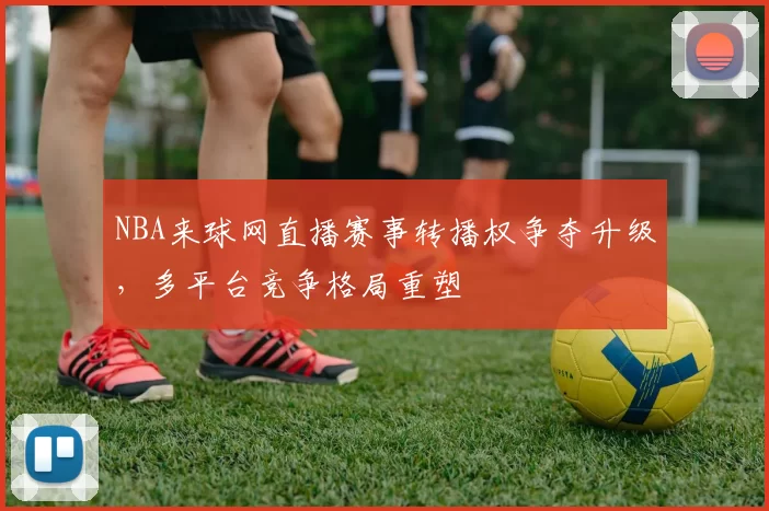 NBA来球网直播赛事转播权争夺升级，多平台竞争格局重塑
