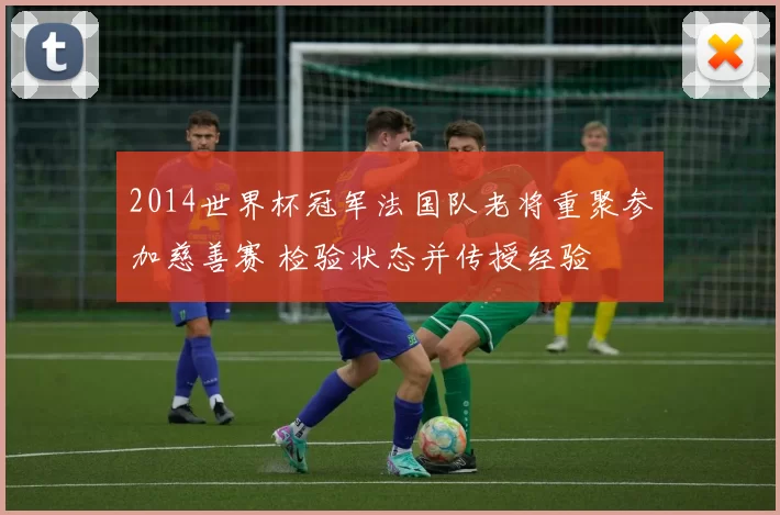2014世界杯冠军法国队老将重聚参加慈善赛 检验状态并传授经验
