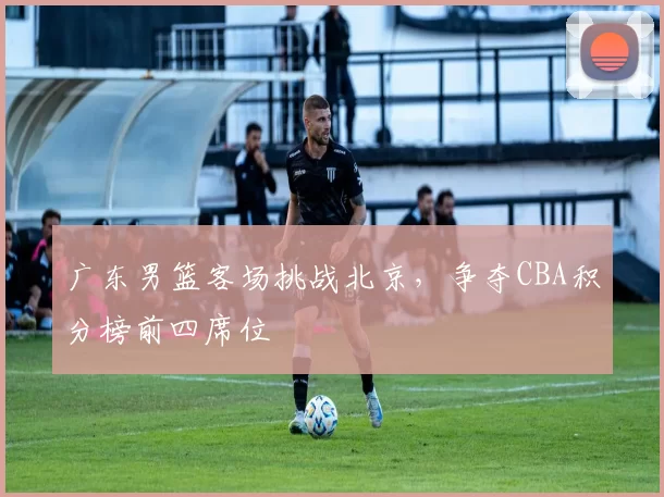 广东男篮客场挑战北京，争夺CBA积分榜前四席位