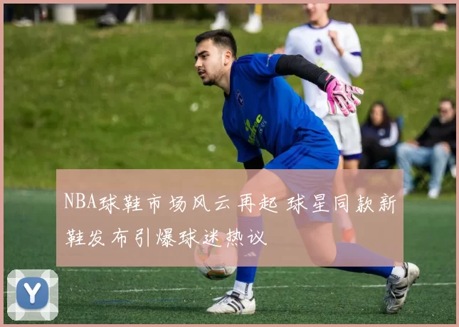 NBA球鞋市场风云再起 球星同款新鞋发布引爆球迷热议