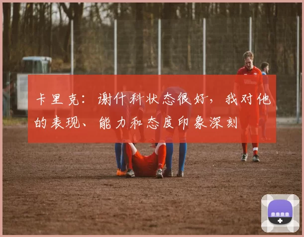 卡里克：谢什科状态很好，我对他的表现、能力和态度印象深刻